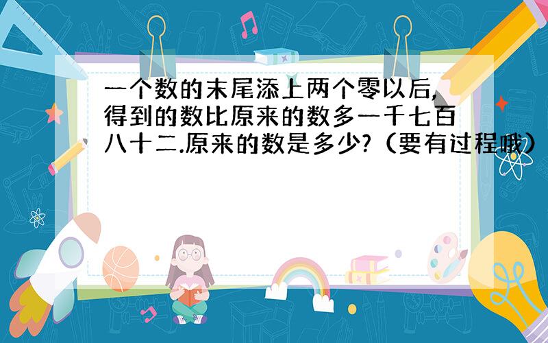 一个数的末尾添上两个零以后,得到的数比原来的数多一千七百八十二.原来的数是多少?（要有过程哦）.