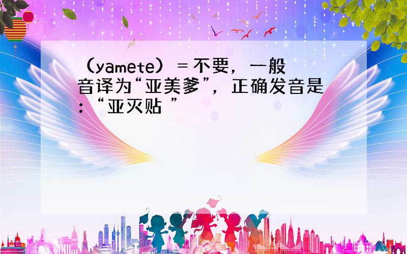 （yamete）＝不要，一般音译为“亚美爹”，正确发音是：“亚灭贴 ”