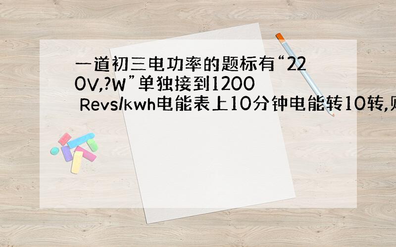 一道初三电功率的题标有“220V,?W”单独接到1200 Revs/kwh电能表上10分钟电能转10转,则“?”是多少?