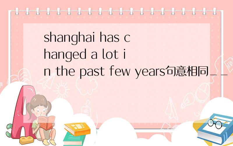 shanghai has changed a lot in the past few years句意相同__ __hav