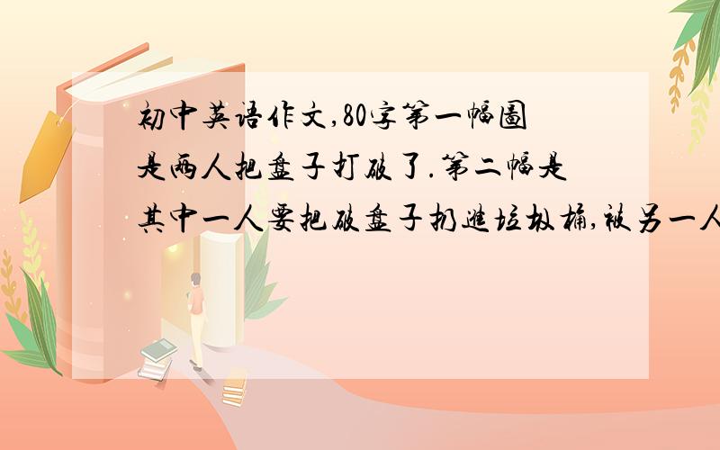 初中英语作文,80字第一幅图是两人把盘子打破了.第二幅是其中一人要把破盘子扔进垃圾桶,被另一人阻止了.第三幅是那一人拿来