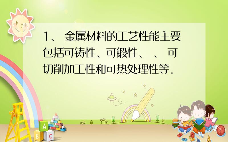 1、 金属材料的工艺性能主要包括可铸性、可锻性、 、 可切削加工性和可热处理性等.