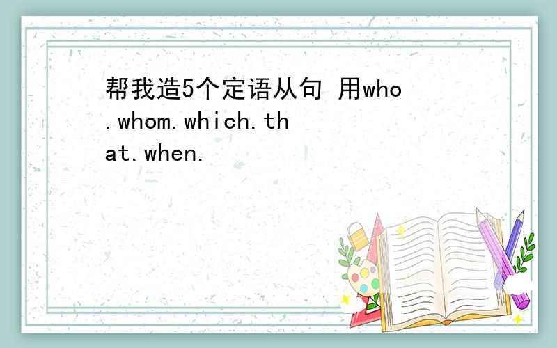 帮我造5个定语从句 用who.whom.which.that.when.