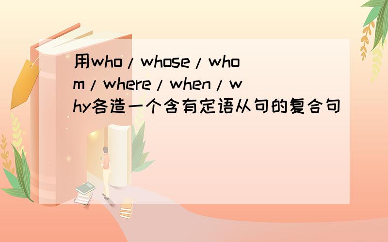 用who/whose/whom/where/when/why各造一个含有定语从句的复合句