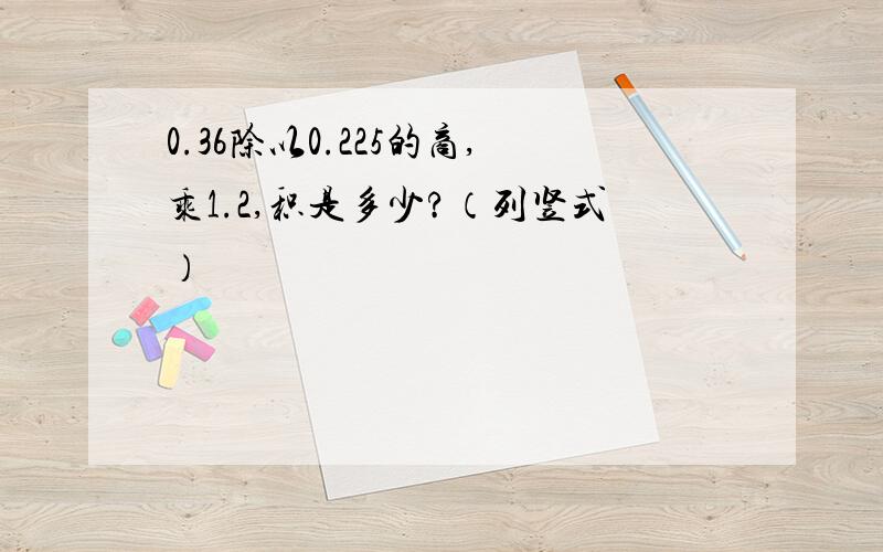 0.36除以0.225的商,乘1.2,积是多少?（列竖式）