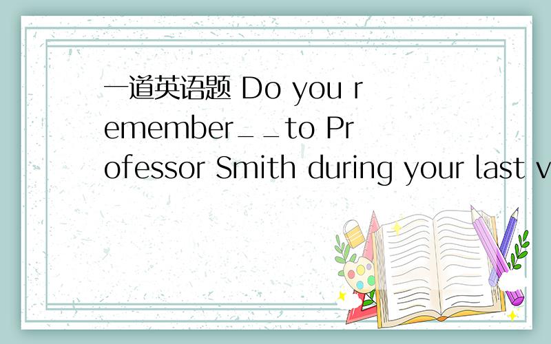 一道英语题 Do you remember__to Professor Smith during your last v