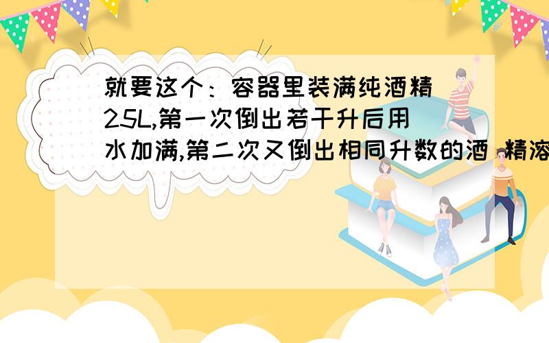 就要这个：容器里装满纯酒精 25L,第一次倒出若干升后用水加满,第二次又倒出相同升数的酒 精溶液,这时容