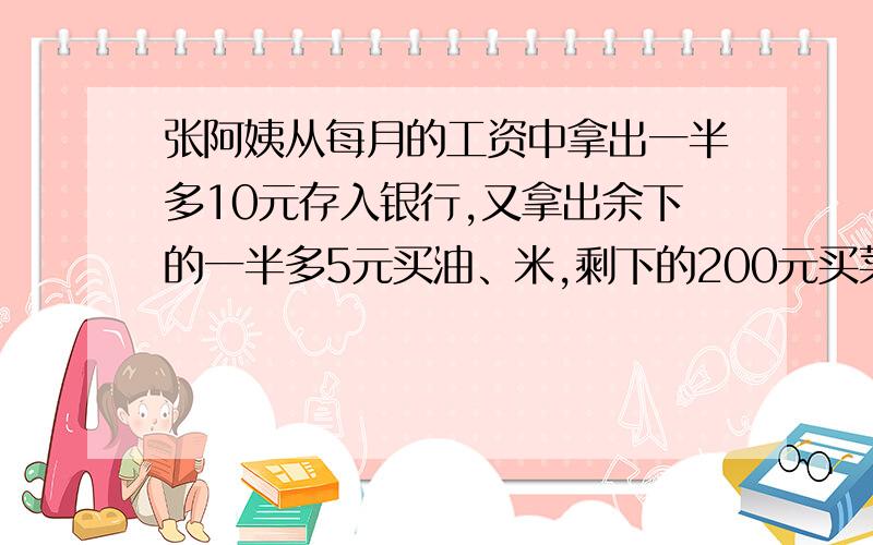 张阿姨从每月的工资中拿出一半多10元存入银行,又拿出余下的一半多5元买油、米,剩下的200元买菜.张阿姨