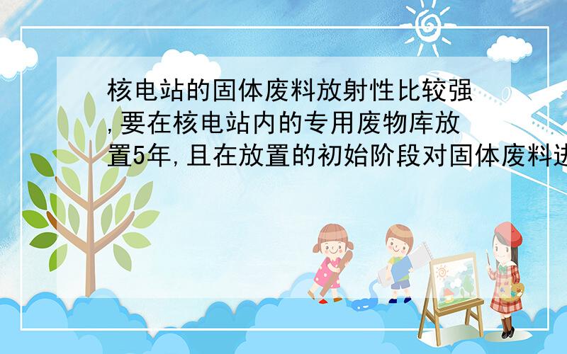 核电站的固体废料放射性比较强,要在核电站内的专用废物库放置5年,且在放置的初始阶段对固体废料进行冷却处理,请简述需要进行