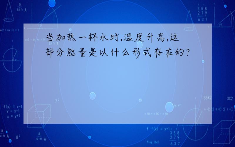 当加热一杯水时,温度升高,这部分能量是以什么形式存在的?