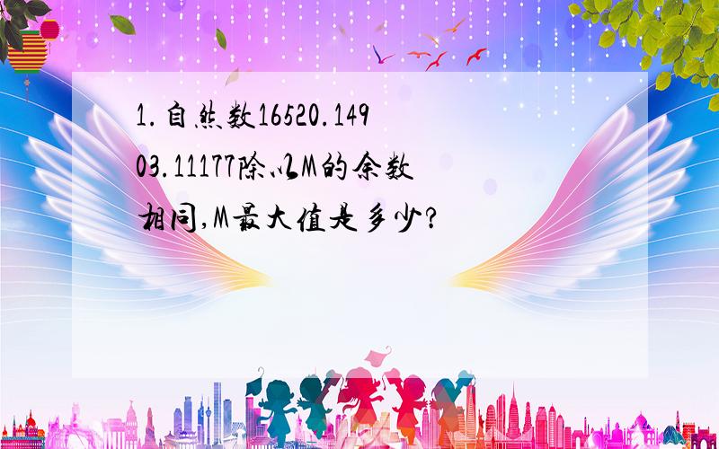 1.自然数16520.14903.11177除以M的余数相同,M最大值是多少?