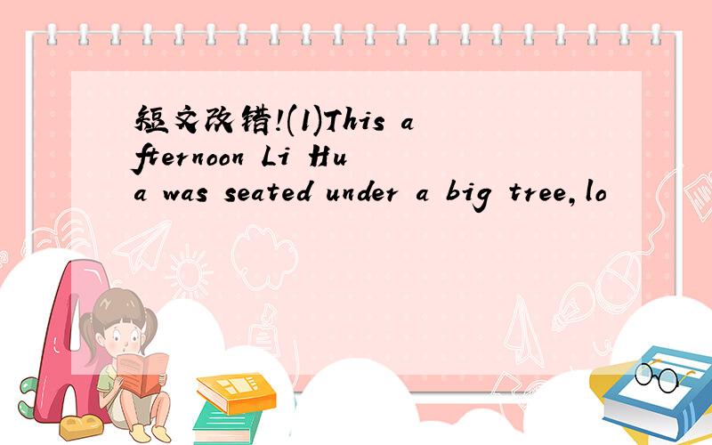 短文改错!(1)This afternoon Li Hua was seated under a big tree,lo