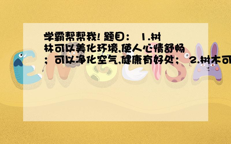 学霸帮帮我! 题目： 1.树林可以美化环境,使人心情舒畅；可以净化空气,健康有好处； 2.树木可以用来建造很多东西,如很