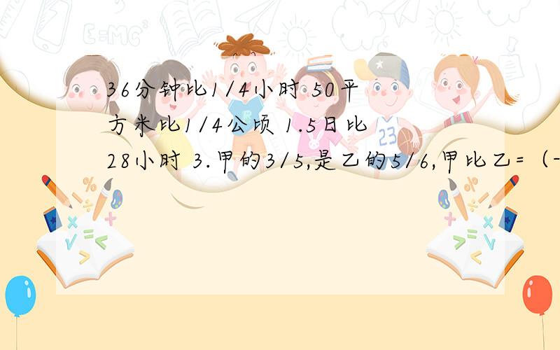 36分钟比1/4小时 50平方米比1/4公顷 1.5日比28小时 3.甲的3/5,是乙的5/6,甲比乙=（-）