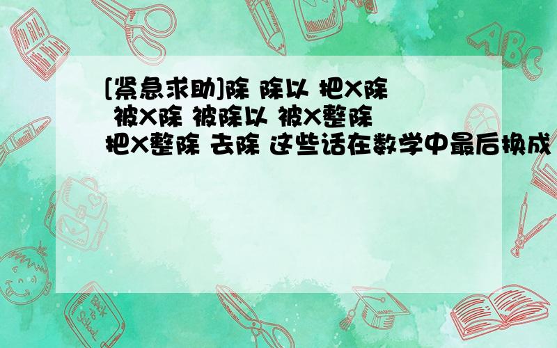 [紧急求助]除 除以 把X除 被X除 被除以 被X整除 把X整除 去除 这些话在数学中最后换成