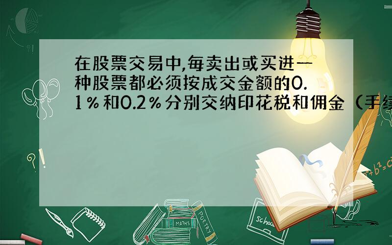 在股票交易中,毎卖出或买进一种股票都必须按成交金额的0.1％和0.2％分别交纳印花税和佣金（手续费）.老王10月18日以