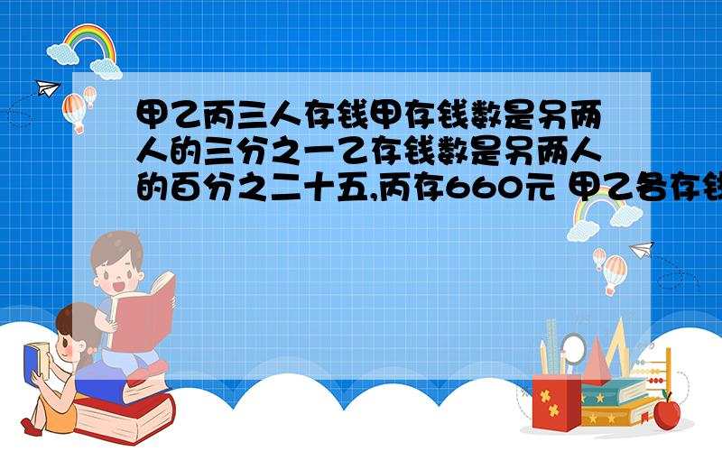 甲乙丙三人存钱甲存钱数是另两人的三分之一乙存钱数是另两人的百分之二十五,丙存660元 甲乙各存钱多少?