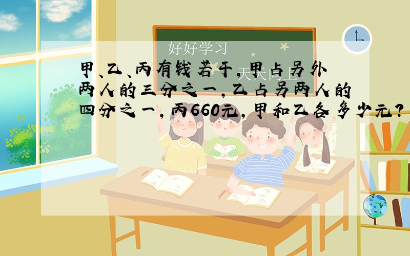 甲、乙、丙有钱若干,甲占另外两人的三分之一,乙占另两人的四分之一,丙660元,甲和乙各多少元?