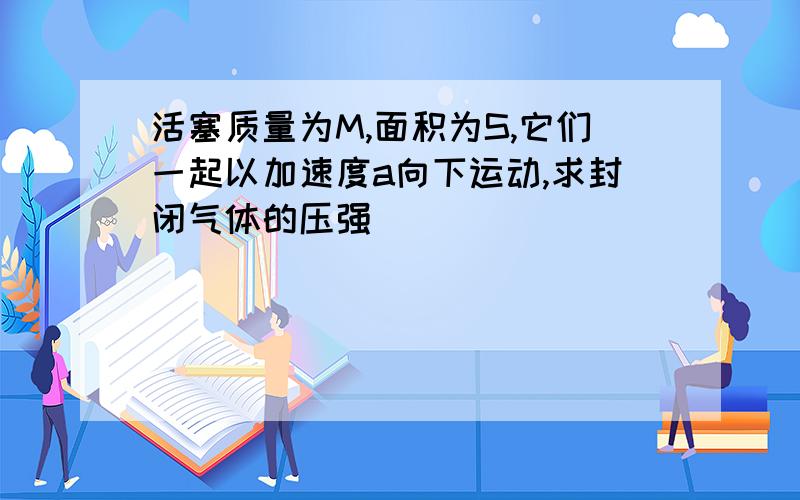 活塞质量为M,面积为S,它们一起以加速度a向下运动,求封闭气体的压强