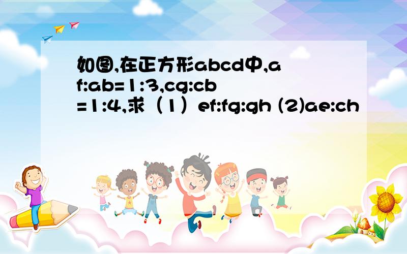 如图,在正方形abcd中,af:ab=1:3,cg:cb=1:4,求（1）ef:fg:gh (2)ae:ch