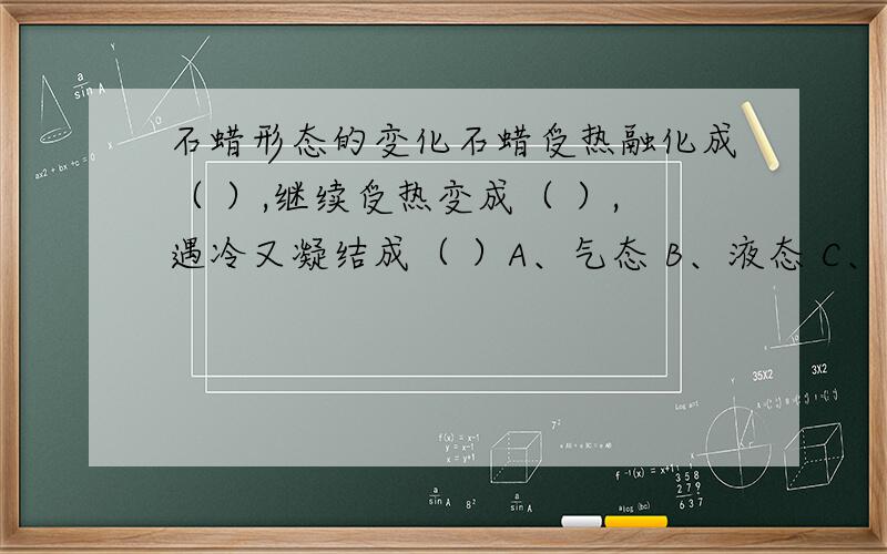 石蜡形态的变化石蜡受热融化成（ ）,继续受热变成（ ）,遇冷又凝结成（ ）A、气态 B、液态 C、固态