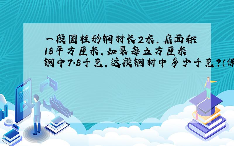 一段圆柱形钢材长2米,底面积18平方厘米,如果每立方厘米钢中7.8千克,这段钢材中多少千克?（保留整千克数）