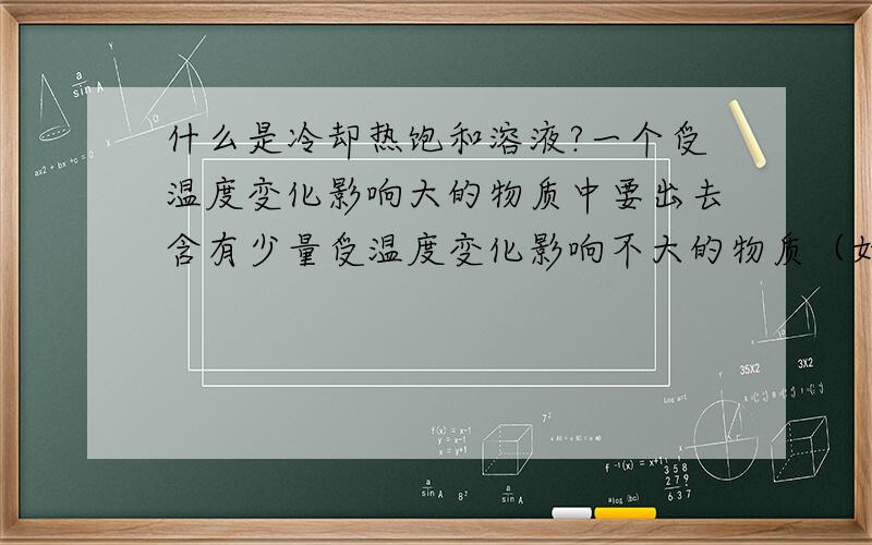 什么是冷却热饱和溶液?一个受温度变化影响大的物质中要出去含有少量受温度变化影响不大的物质（如除去硝酸钾中的少量氯化钠）要