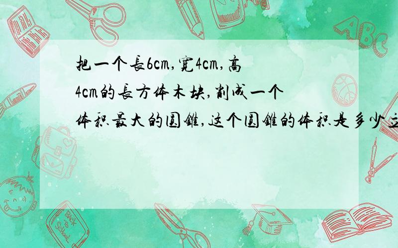 把一个长6cm,宽4cm,高4cm的长方体木块,削成一个体积最大的圆锥,这个圆锥的体积是多少立方分米?