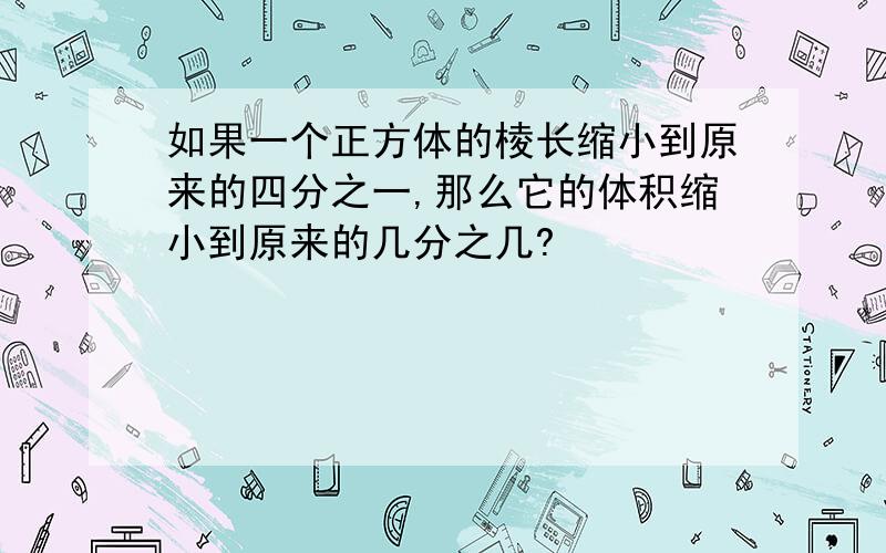 如果一个正方体的棱长缩小到原来的四分之一,那么它的体积缩小到原来的几分之几?