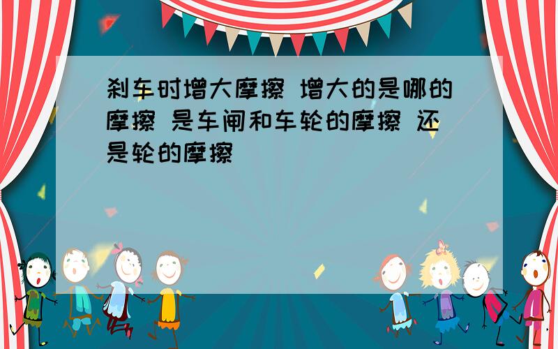 刹车时增大摩擦 增大的是哪的摩擦 是车闸和车轮的摩擦 还是轮的摩擦