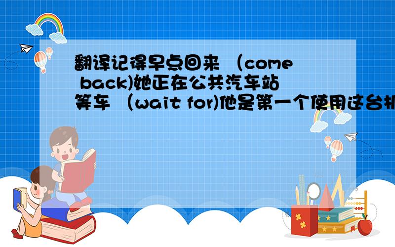 翻译记得早点回来 （come back)她正在公共汽车站等车 （wait for)他是第一个使用这台机器的人 （firs