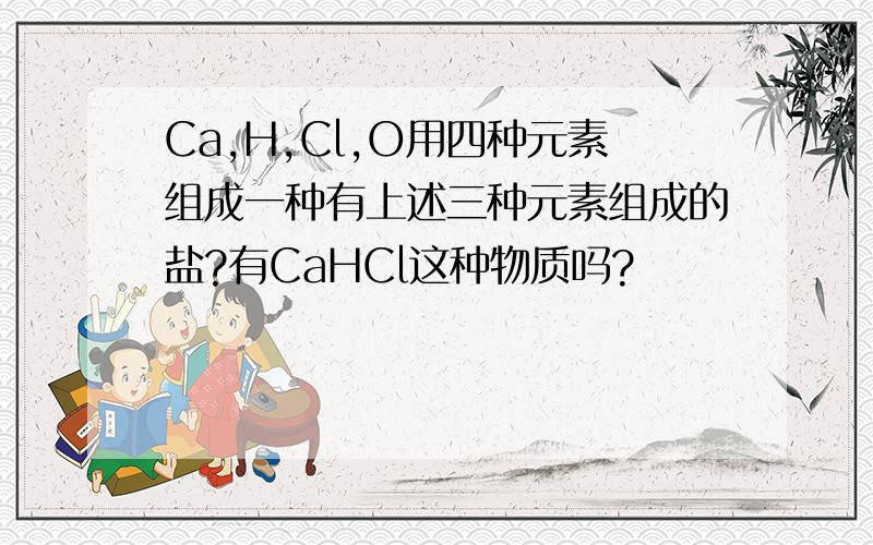 Ca,H,Cl,O用四种元素组成一种有上述三种元素组成的盐?有CaHCl这种物质吗?