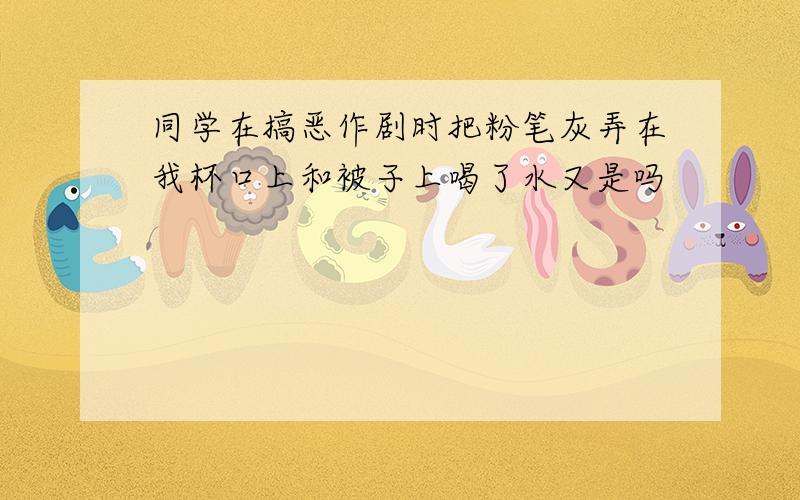 同学在搞恶作剧时把粉笔灰弄在我杯口上和被子上喝了水又是吗