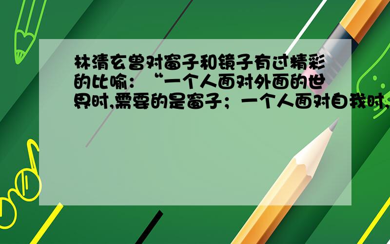 林清玄曾对窗子和镜子有过精彩的比喻：“一个人面对外面的世界时,需要的是窗子；一个人面对自我时,需要