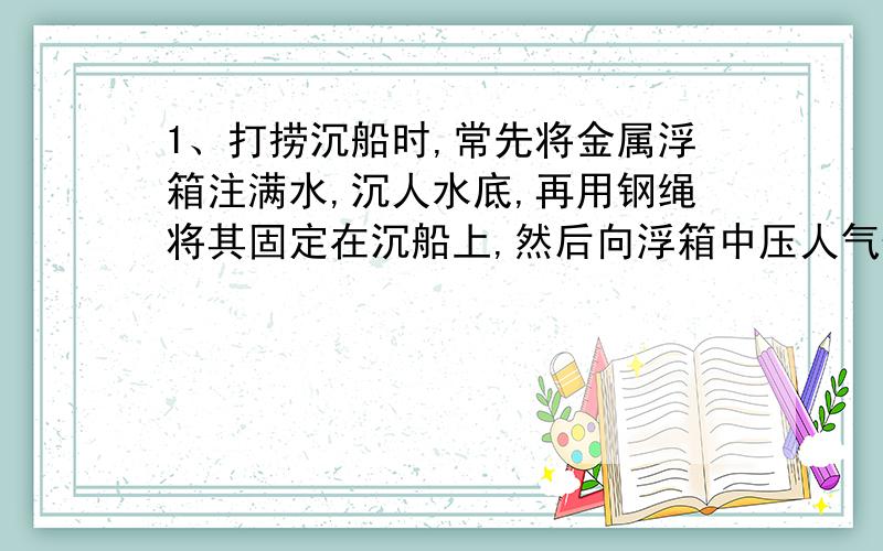 1、打捞沉船时,常先将金属浮箱注满水,沉人水底,再用钢绳将其固定在沉船上,然后向浮箱中压人气体,排出浮箱内的水,这样浮箱