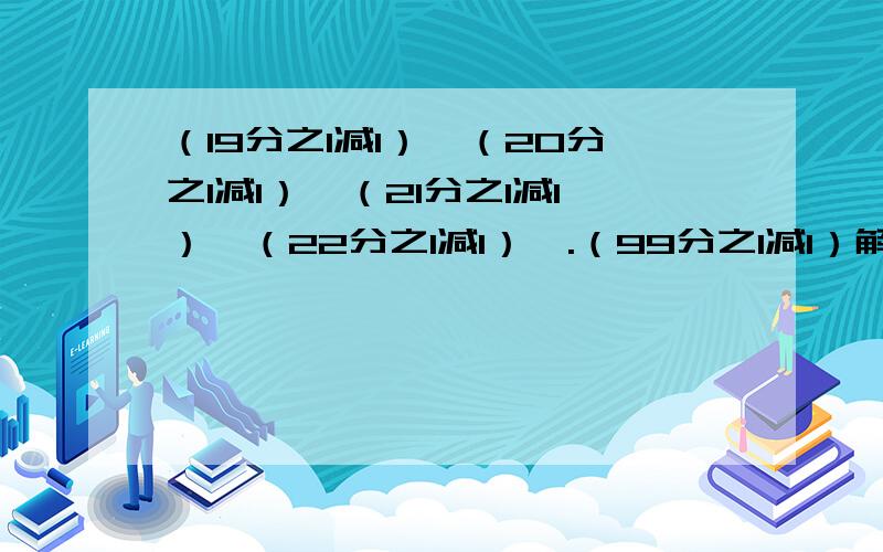 （19分之1减1）×（20分之1减1）×（21分之1减1）×（22分之1减1）×.（99分之1减1）解：原式=?速回!