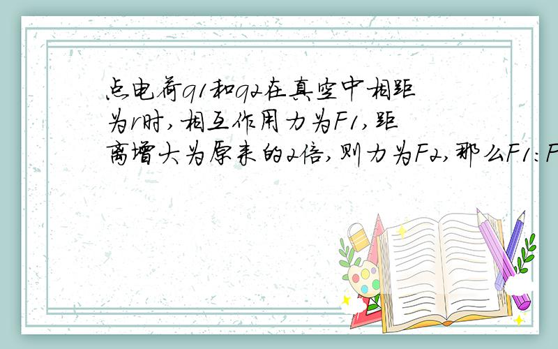 点电荷q1和q2在真空中相距为r时,相互作用力为F1,距离增大为原来的2倍,则力为F2,那么F1：F2=（ ）