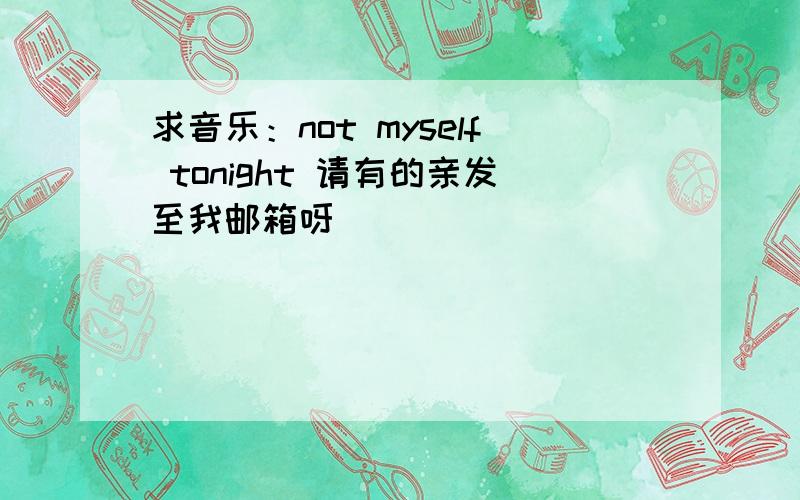 求音乐：not myself tonight 请有的亲发至我邮箱呀