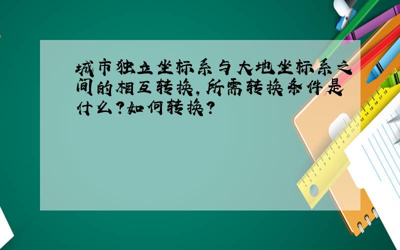 城市独立坐标系与大地坐标系之间的相互转换,所需转换条件是什么?如何转换?