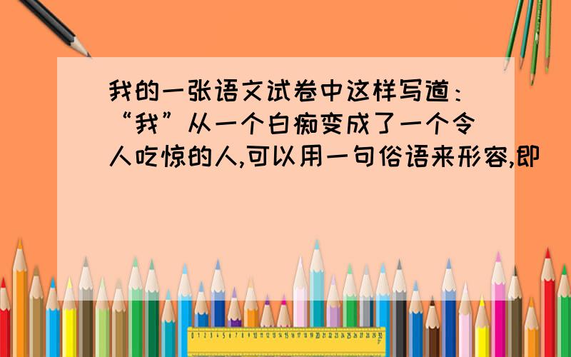 我的一张语文试卷中这样写道：“我”从一个白痴变成了一个令人吃惊的人,可以用一句俗语来形容,即（ ）