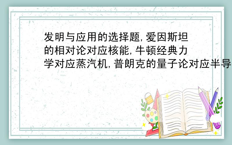 发明与应用的选择题,爱因斯坦的相对论对应核能,牛顿经典力学对应蒸汽机,普朗克的量子论对应半导体