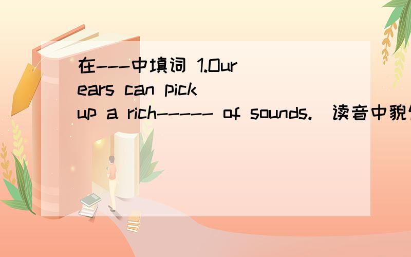 在---中填词 1.Our ears can pick up a rich----- of sounds.（读音中貌似开