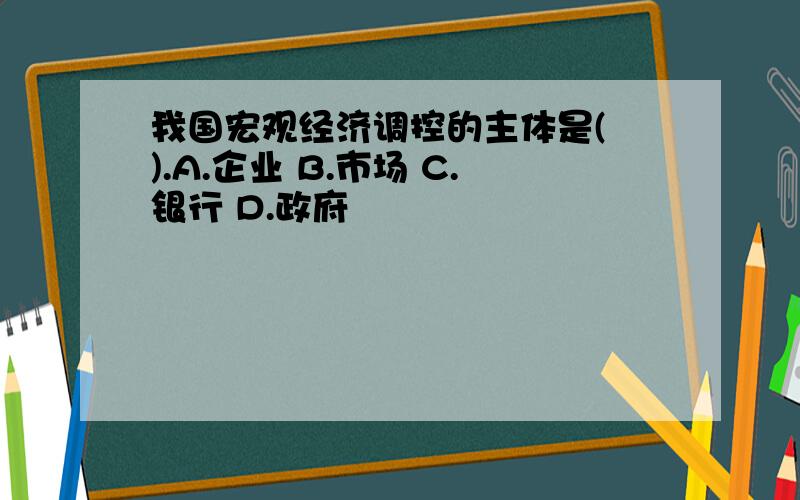 我国宏观经济调控的主体是( ).A.企业 B.市场 C.银行 D.政府