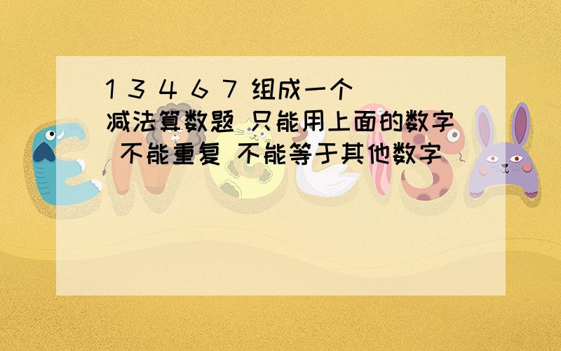 1 3 4 6 7 组成一个减法算数题 只能用上面的数字 不能重复 不能等于其他数字