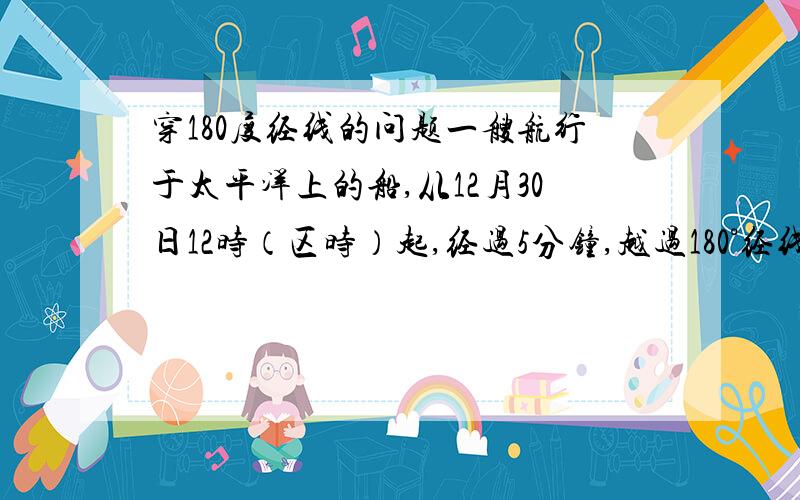 穿180度经线的问题一艘航行于太平洋上的船,从12月30日12时（区时）起,经过5分钟,越过180°经线,这是其所在地点