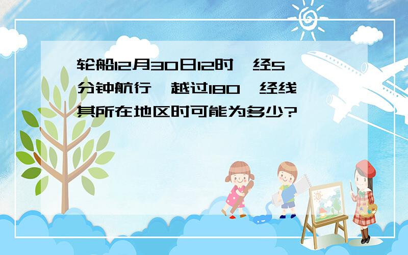 轮船12月30日12时,经5分钟航行,越过180°经线,其所在地区时可能为多少?