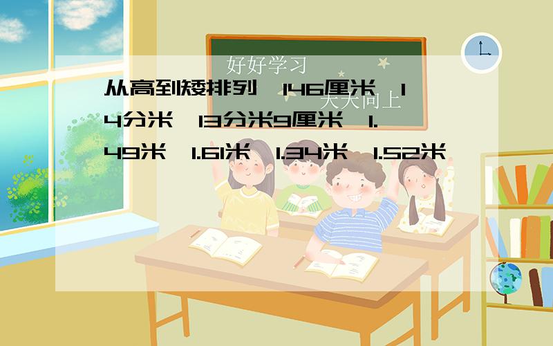 从高到矮排列,146厘米,14分米,13分米9厘米,1.49米,1.61米,1.34米,1.52米