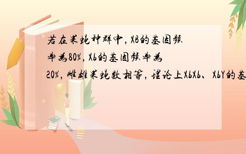 若在果蝇种群中，XB的基因频率为80%，Xb的基因频率为20%，雌雄果蝇数相等，理论上XbXb、XbY的基因型频率依次为