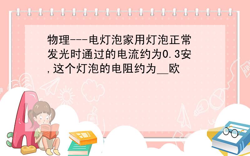 物理---电灯泡家用灯泡正常发光时通过的电流约为0.3安,这个灯泡的电阻约为＿欧