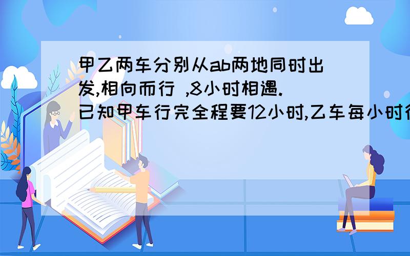 甲乙两车分别从ab两地同时出发,相向而行 ,8小时相遇.已知甲车行完全程要12小时,乙车每小时行60公里,